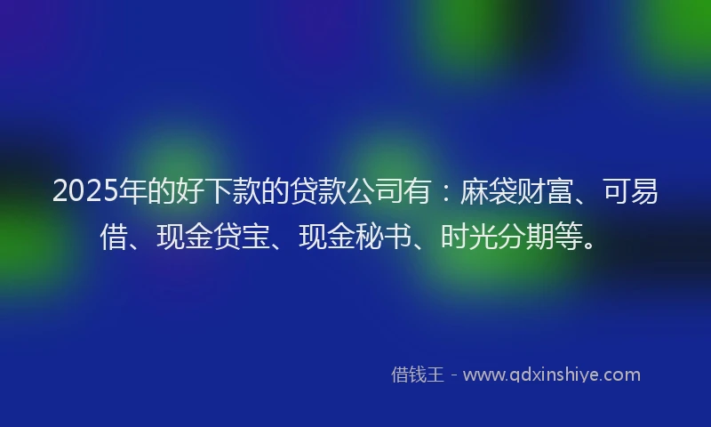2025年的好下款的贷款公司有：麻袋财富、可易借、现金贷宝、现金秘书、时光分期等。