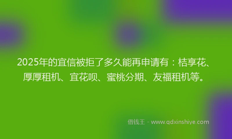 2025年的宜信被拒了多久能再申请有：桔享花、厚厚租机、宜花呗、蜜桃分期、友福租机等。
