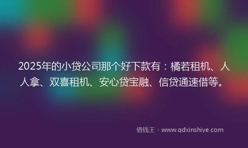 2025年的小贷公司那个好下款有：橘若租机、人人拿、双喜租机、安心贷宝融、信贷通速借等。