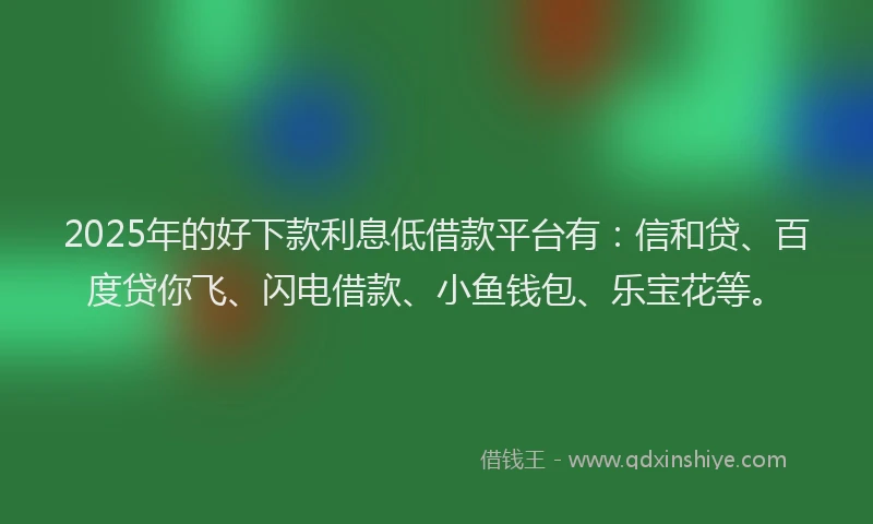 2025年的好下款利息低借款平台有：信和贷、百度贷你飞、闪电借款、小鱼钱包、乐宝花等。