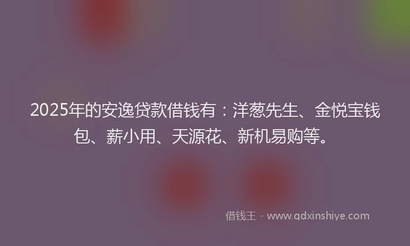 2025年的安逸贷款借钱有：洋葱先生、金悦宝钱包、薪小用、天源花、新机易购等。