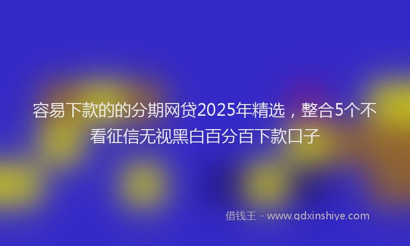 容易下款的的分期网贷2025年精选，整合5个不看征信无视黑白百分百下款口子