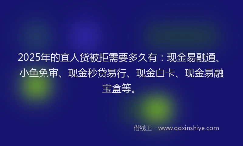 2025年的宜人货被拒需要多久有：现金易融通、小鱼免审、现金秒贷易行、现金白卡、现金易融宝盒等。