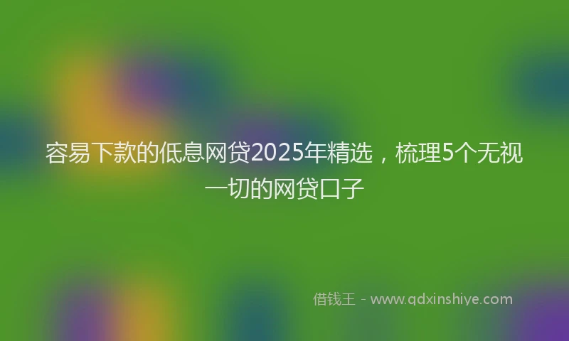 容易下款的低息网贷2025年精选，梳理5个无视一切的网贷口子