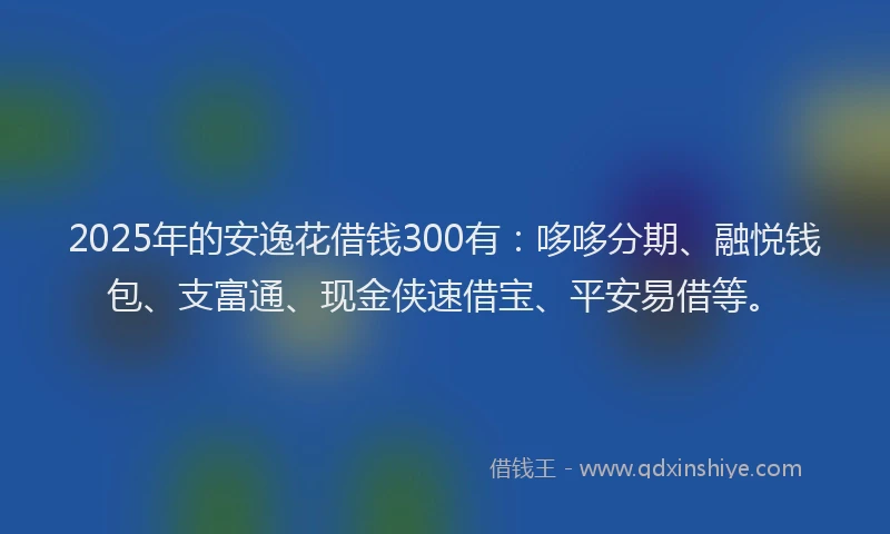 2025年的安逸花借钱300有：哆哆分期、融悦钱包、支富通、现金侠速借宝、平安易借等。