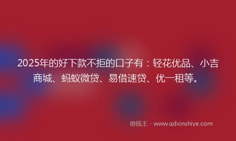 2025年的好下款不拒的口子有：轻花优品、小吉商城、蚂蚁微贷、易借速贷、优一租等。