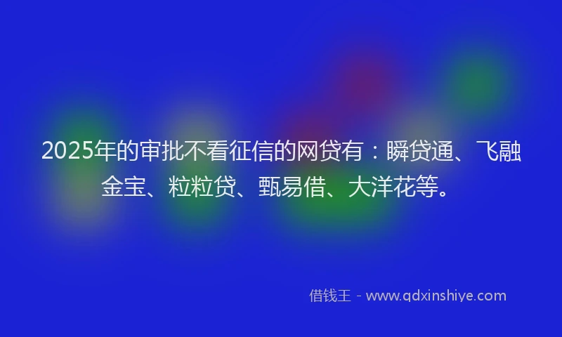 2025年的审批不看征信的网贷有：瞬贷通、飞融金宝、粒粒贷、甄易借、大洋花等。