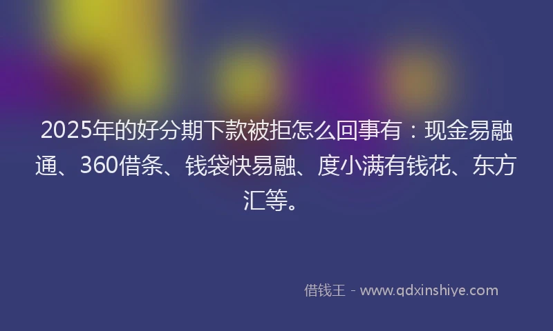 2025年的好分期下款被拒怎么回事有：现金易融通、360借条、钱袋快易融、度小满有钱花、东方汇等。