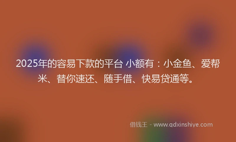 2025年的容易下款的平台 小额有：小金鱼、爱帮米、替你速还、随手借、快易贷通等。
