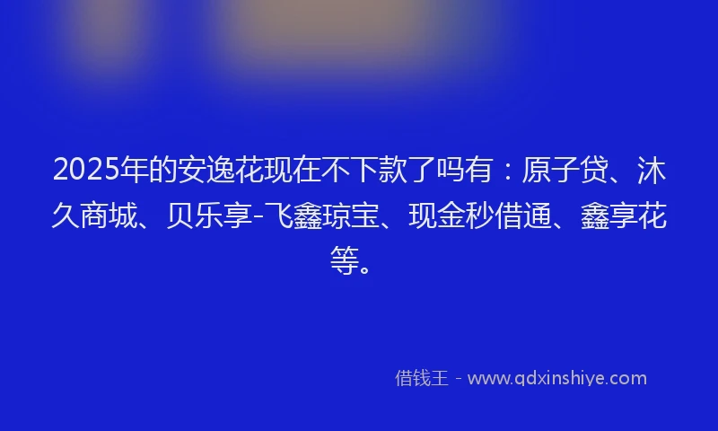 2025年的安逸花现在不下款了吗有：原子贷、沐久商城、贝乐享-飞鑫琼宝、现金秒借通、鑫享花等。