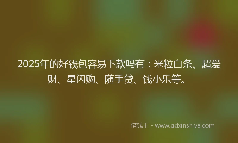 2025年的好钱包容易下款吗有：米粒白条、超爱财、星闪购、随手贷、钱小乐等。