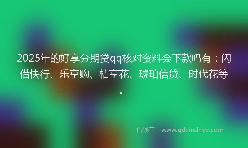 2025年的好享分期贷qq核对资料会下款吗有：闪借快行、乐享购、桔享花、琥珀信贷、时代花等。