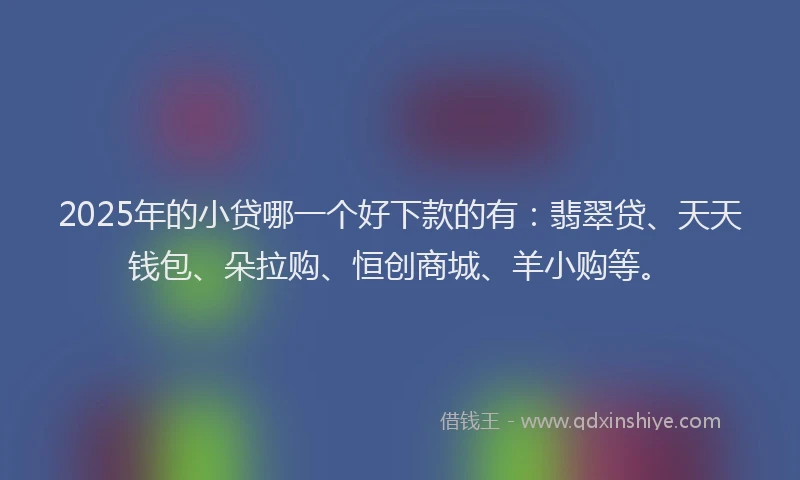2025年的小贷哪一个好下款的有：翡翠贷、天天钱包、朵拉购、恒创商城、羊小购等。