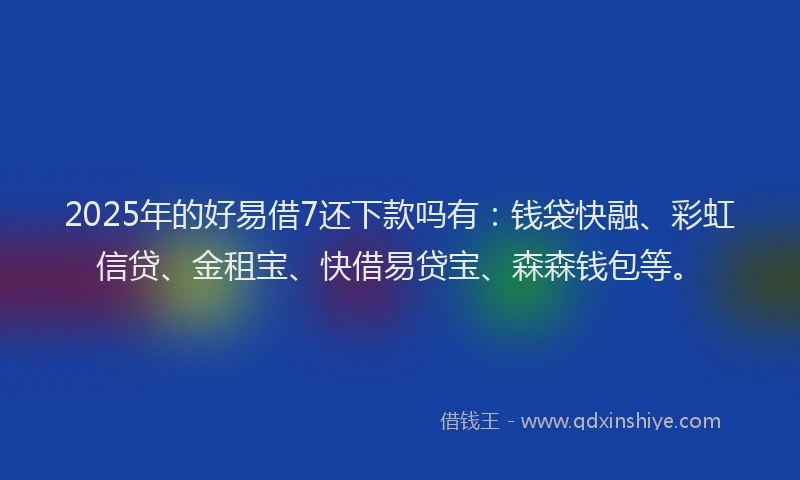 2025年的好易借7还下款吗有：钱袋快融、彩虹信贷、金租宝、快借易贷宝、森森钱包等。