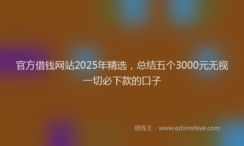 官方借钱网站2025年精选，总结五个3000元无视一切必下款的口子
