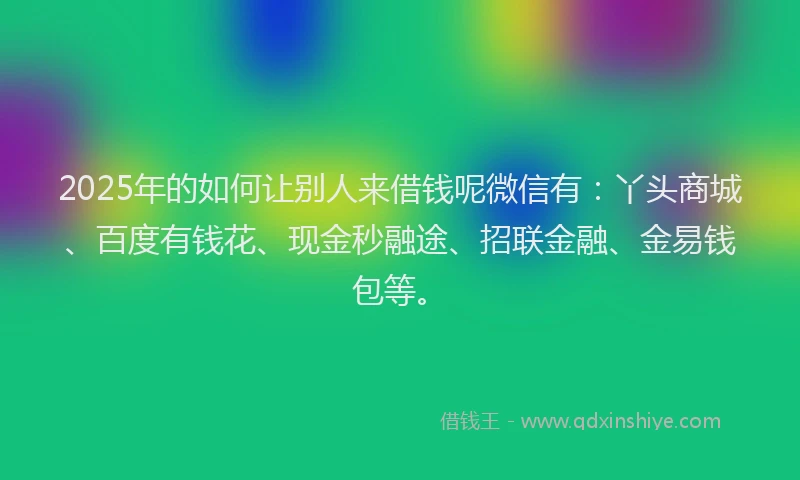 2025年的如何让别人来借钱呢微信有：丫头商城、百度有钱花、现金秒融途、招联金融、金易钱包等。
