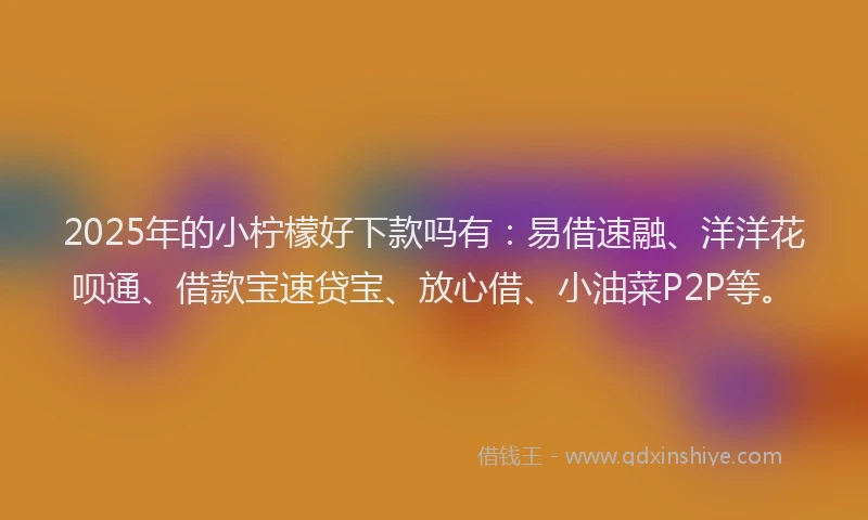 2025年的小柠檬好下款吗有：易借速融、洋洋花呗通、借款宝速贷宝、放心借、小油菜P2P等。