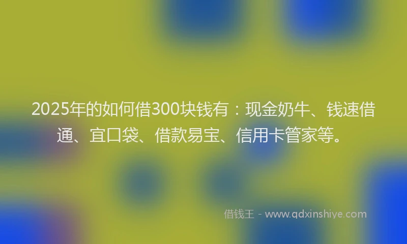 2025年的如何借300块钱有：现金奶牛、钱速借通、宜口袋、借款易宝、信用卡管家等。