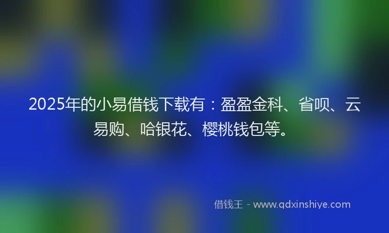 2025年的小易借钱下载有：盈盈金科、省呗、云易购、哈银花、樱桃钱包等。