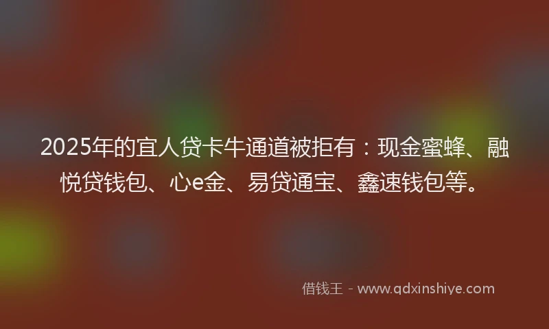 2025年的宜人贷卡牛通道被拒有：现金蜜蜂、融悦贷钱包、心e金、易贷通宝、鑫速钱包等。