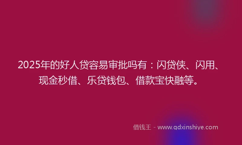 2025年的好人贷容易审批吗有：闪贷侠、闪用、现金秒借、乐贷钱包、借款宝快融等。