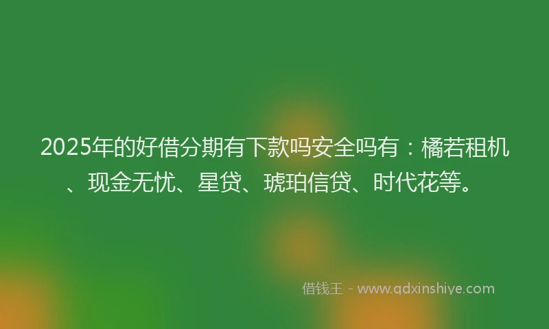 2025年的好借分期有下款吗安全吗有：橘若租机、现金无忧、星贷、琥珀信贷、时代花等。