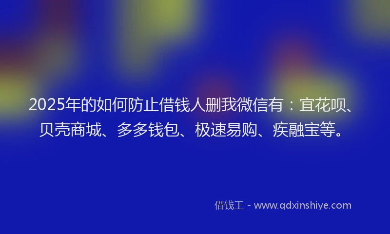 2025年的如何防止借钱人删我微信有：宜花呗、贝壳商城、多多钱包、极速易购、疾融宝等。