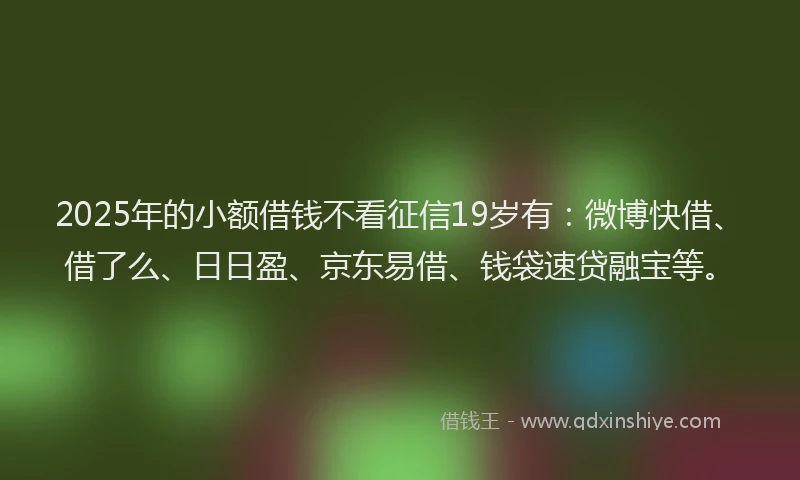 2025年的小额借钱不看征信19岁有：微博快借、借了么、日日盈、京东易借、钱袋速贷融宝等。