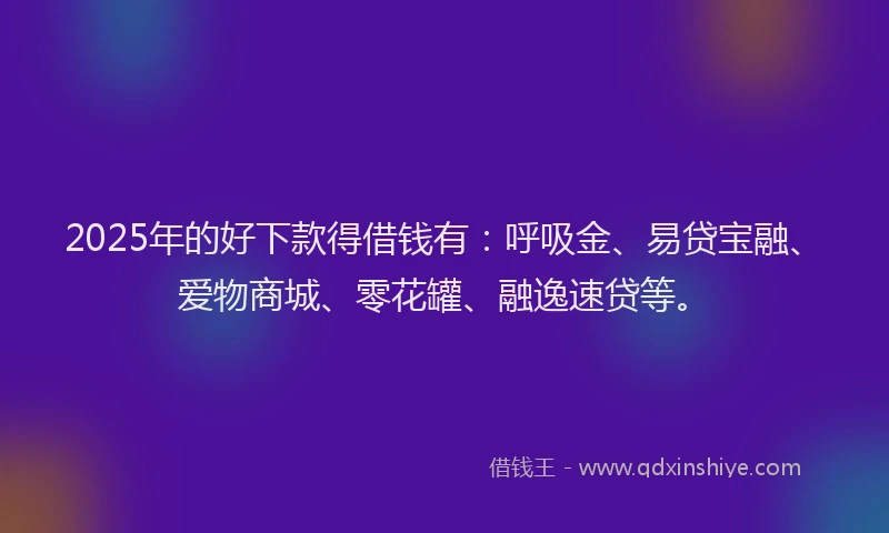 2025年的好下款得借钱有：呼吸金、易贷宝融、爱物商城、零花罐、融逸速贷等。