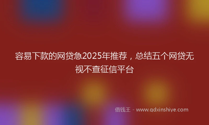 容易下款的网贷急2025年推荐，总结五个网贷无视不查征信平台