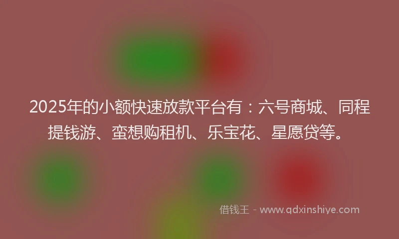 2025年的小额快速放款平台有：六号商城、同程提钱游、蛮想购租机、乐宝花、星愿贷等。