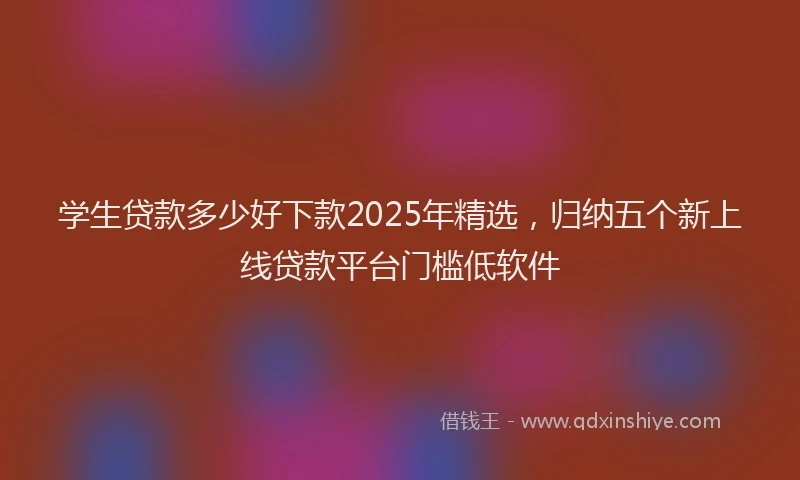 学生贷款多少好下款2025年精选，归纳五个新上线贷款平台门槛低软件