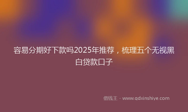 容易分期好下款吗2025年推荐，梳理五个无视黑白贷款口子