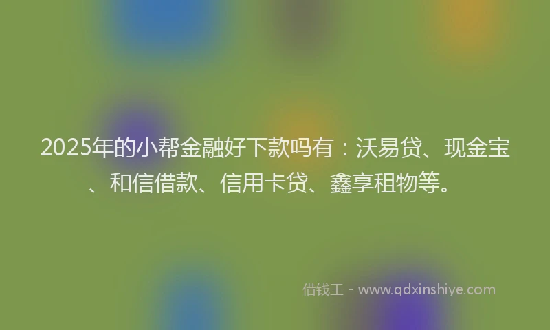 2025年的小帮金融好下款吗有：沃易贷、现金宝、和信借款、信用卡贷、鑫享租物等。