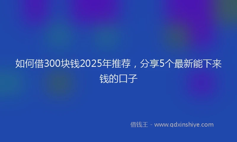 如何借300块钱2025年推荐，分享5个最新能下来钱的口子