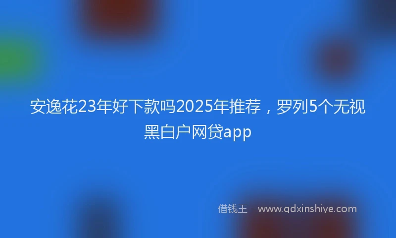 安逸花23年好下款吗2025年推荐，罗列5个无视黑白户网贷app