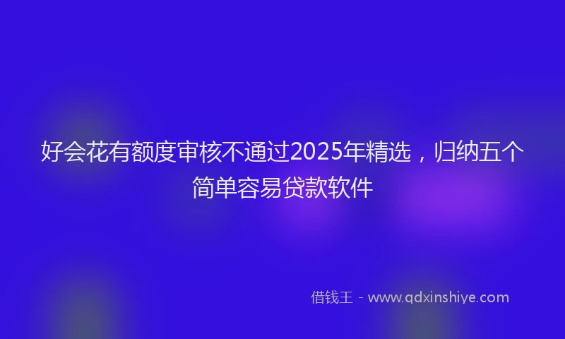 好会花有额度审核不通过2025年精选，归纳五个简单容易贷款软件