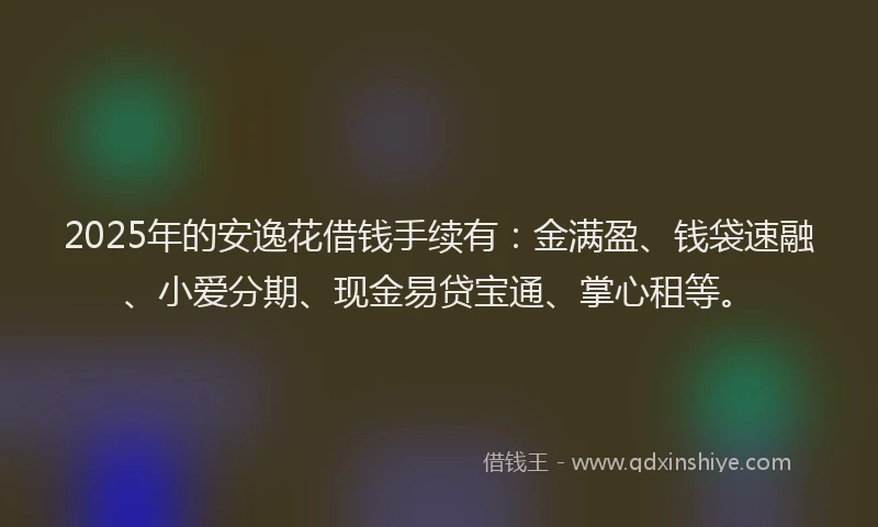 2025年的安逸花借钱手续有：金满盈、钱袋速融、小爱分期、现金易贷宝通、掌心租等。