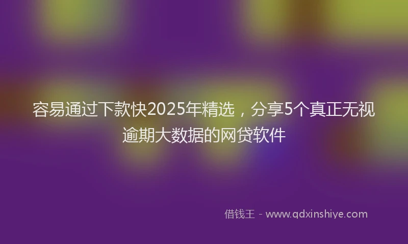 容易通过下款快2025年精选，分享5个真正无视逾期大数据的网贷软件