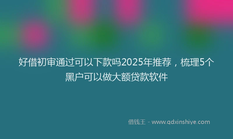 好借初审通过可以下款吗2025年推荐，梳理5个黑户可以做大额贷款软件