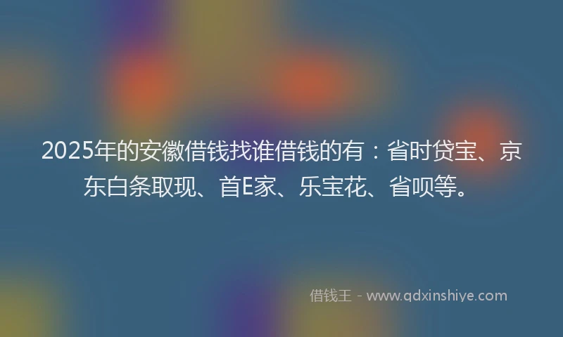 2025年的安徽借钱找谁借钱的有：省时贷宝、京东白条取现、首E家、乐宝花、省呗等。