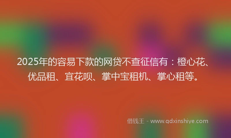 2025年的容易下款的网贷不查征信有：橙心花、优品租、宜花呗、掌中宝租机、掌心租等。