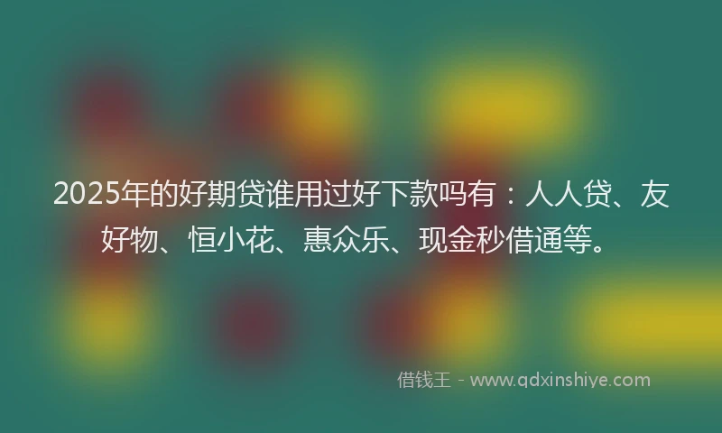 2025年的好期贷谁用过好下款吗有：人人贷、友好物、恒小花、惠众乐、现金秒借通等。