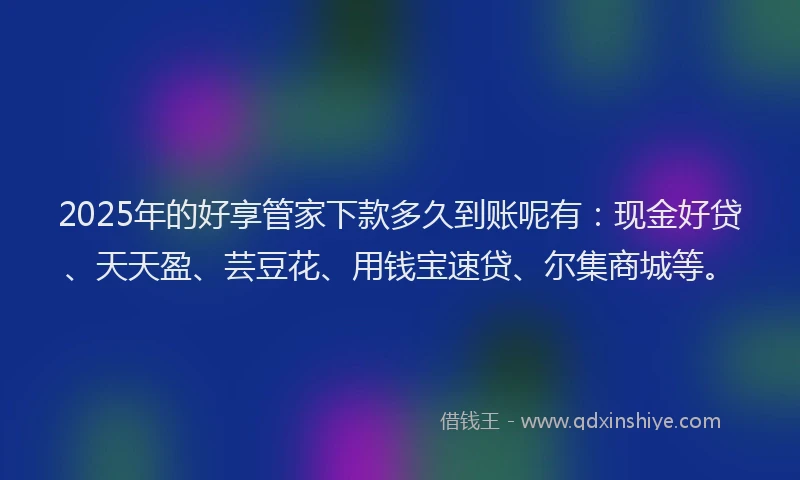 2025年的好享管家下款多久到账呢有：现金好贷、天天盈、芸豆花、用钱宝速贷、尔集商城等。