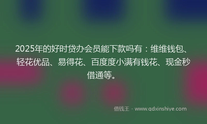 2025年的好时贷办会员能下款吗有：维维钱包、轻花优品、易得花、百度度小满有钱花、现金秒借通等。