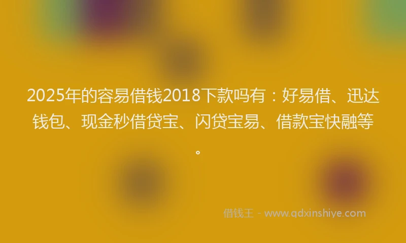 2025年的容易借钱2018下款吗有：好易借、迅达钱包、现金秒借贷宝、闪贷宝易、借款宝快融等。