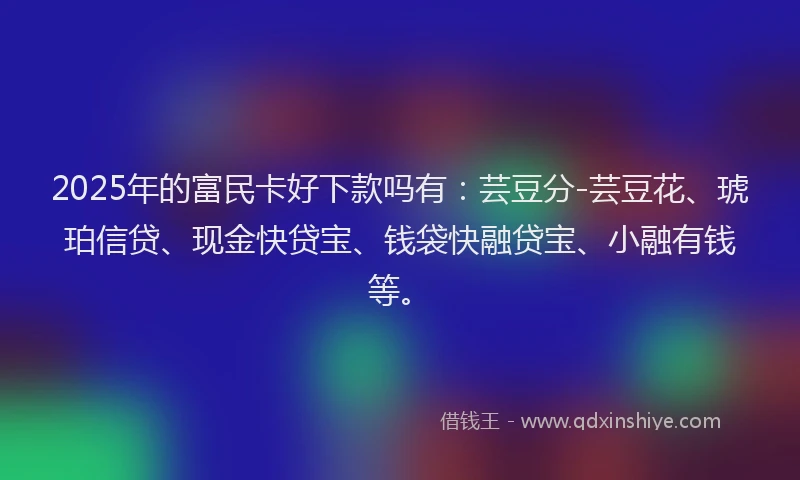 2025年的富民卡好下款吗有：芸豆分-芸豆花、琥珀信贷、现金快贷宝、钱袋快融贷宝、小融有钱等。