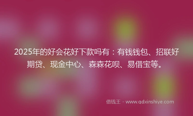 2025年的好会花好下款吗有：有钱钱包、招联好期贷、现金中心、森森花呗、易借宝等。