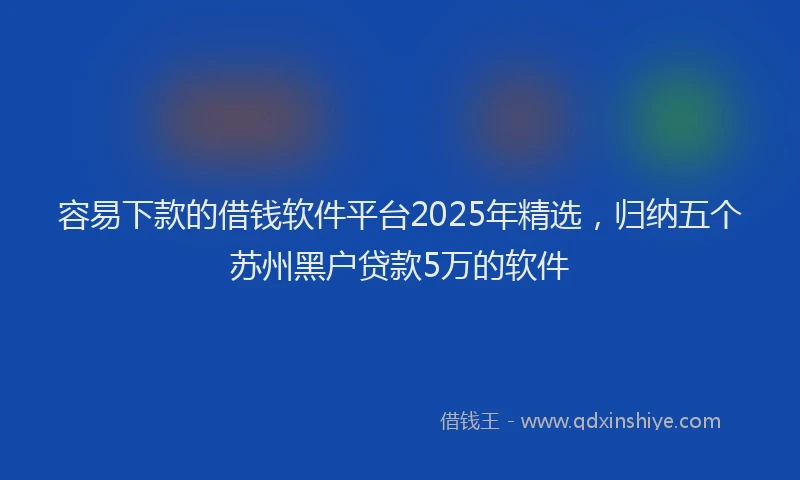 容易下款的借钱软件平台2025年精选，归纳五个苏州黑户贷款5万的软件