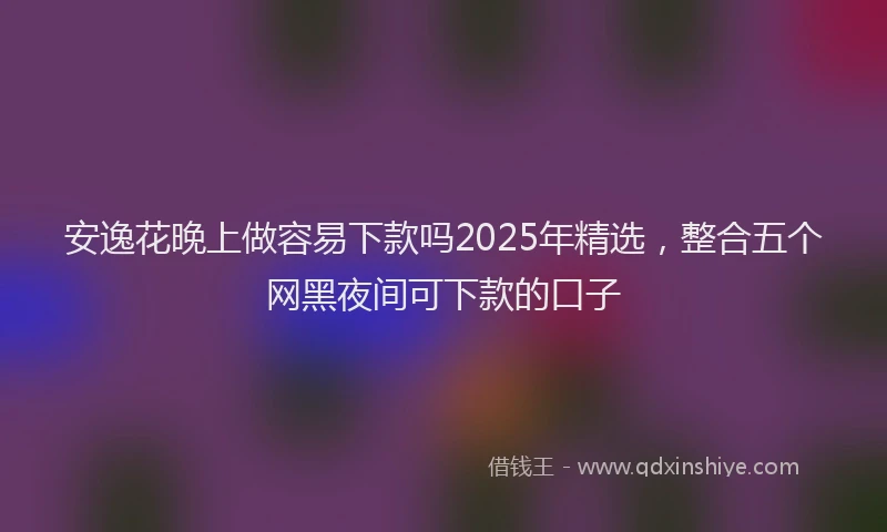 安逸花晚上做容易下款吗2025年精选，整合五个网黑夜间可下款的口子